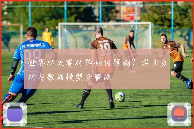 世界杯决赛对阵如何预测？实力分析与数据模型全解读