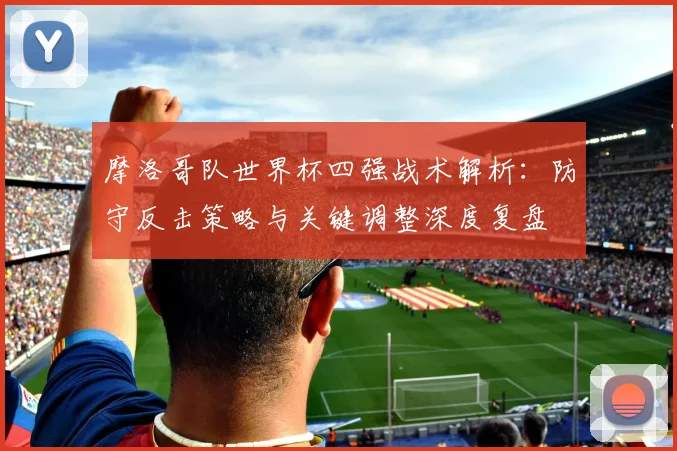 摩洛哥队世界杯四强战术解析：防守反击策略与关键调整深度复盘