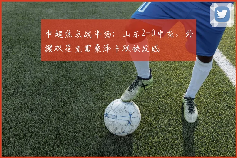 中超焦点战半场：山东2-0申花，外援双星克雷桑泽卡联袂发威