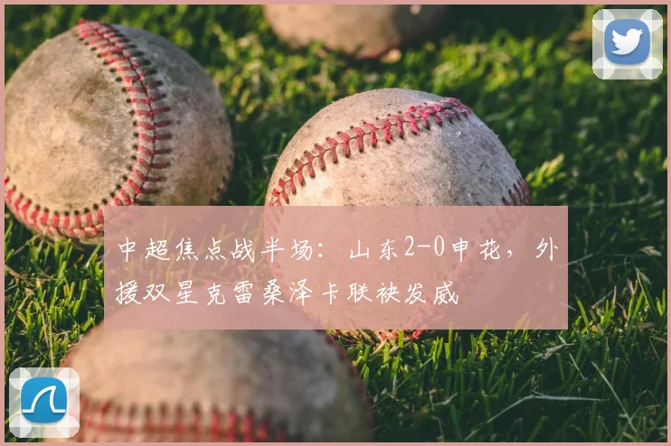 中超焦点战半场：山东2-0申花，外援双星克雷桑泽卡联袂发威