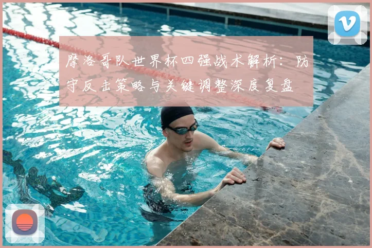 摩洛哥队世界杯四强战术解析:防守反击策略与关键调整深度复盘