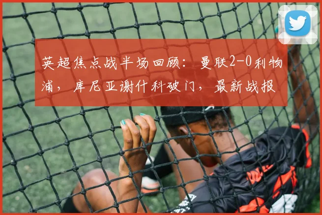 英超焦点战半场回顾:曼联2-0利物浦,库尼亚谢什科破门,最新战报与分析