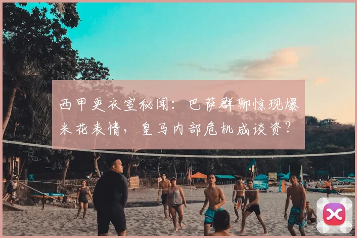 西甲更衣室秘闻：巴萨群聊惊现爆米花表情，皇马内部危机成谈资？