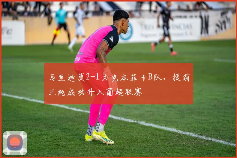 马里迪莫2-1力克本菲卡B队，提前三轮成功升入葡超联赛