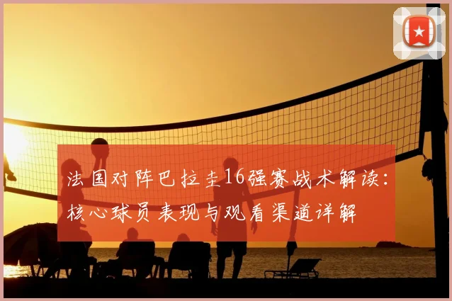 法国对阵巴拉圭16强赛战术解读：核心球员表现与观看渠道详解